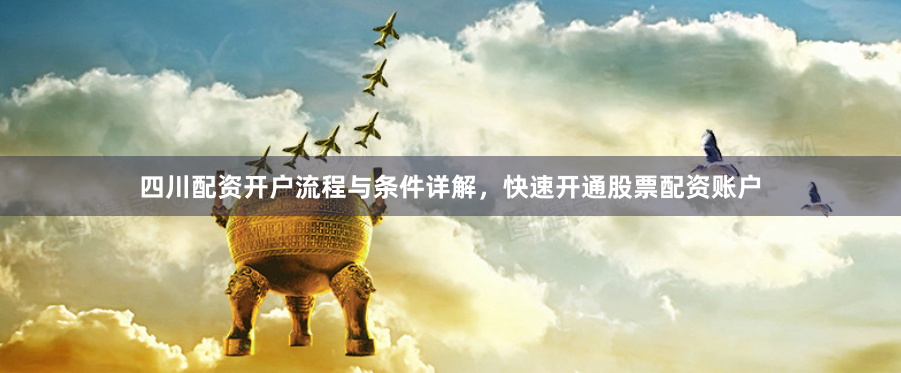 四川配资开户流程与条件详解，快速开通股票配资账户