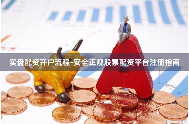 实盘配资开户流程-安全正规股票配资平台注册指南