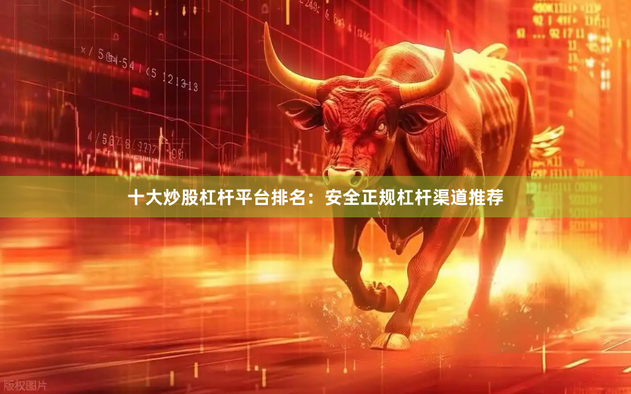 十大炒股杠杆平台排名：安全正规杠杆渠道推荐