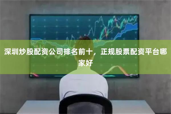 深圳炒股配资公司排名前十，正规股票配资平台哪家好