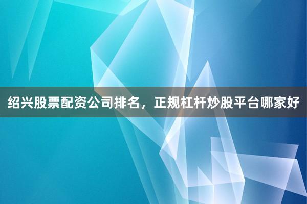 绍兴股票配资公司排名，正规杠杆炒股平台哪家好